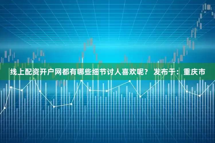 线上配资开户网都有哪些细节讨人喜欢呢？ 发布于：重庆市