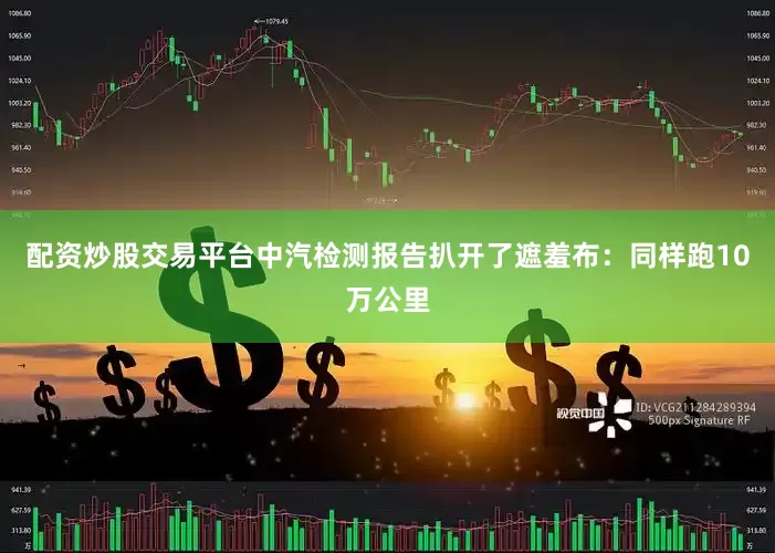 配资炒股交易平台中汽检测报告扒开了遮羞布：同样跑10万公里