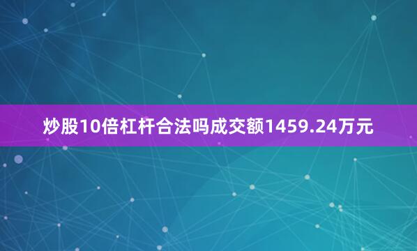 炒股10倍杠杆合法吗成交额1459.24万元