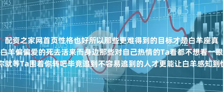 配资之家网首页性格也好所以那些更难得到的目标才是白羊座真正想要的有的时候对方很高冷白羊偏偏爱的死去活来而身边那些对自己热情的Ta看都不想看一眼一旦你勾起了白羊的好奇心你就等Ta围着你转吧毕竟追到不容易追到的人才更能让白羊感知到快乐水瓶座水瓶永远奇奇怪怪的口味自然也和别人不一样对于那些来找自己的人倒贴Ta都不想理会但灵魂有趣的水瓶座追求者肯定不在少数可这些人又有几个是能够真正吸引Ta的呢反而是那些对